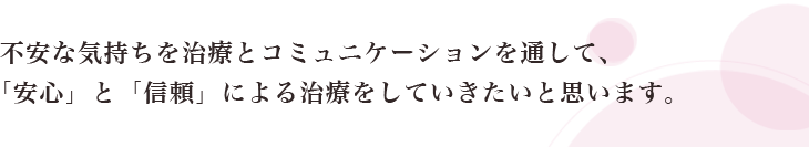 不安な気持ちを治療とコミュニケーションを通して、「安心」と「信頼」による治療をしていきたいと思います。