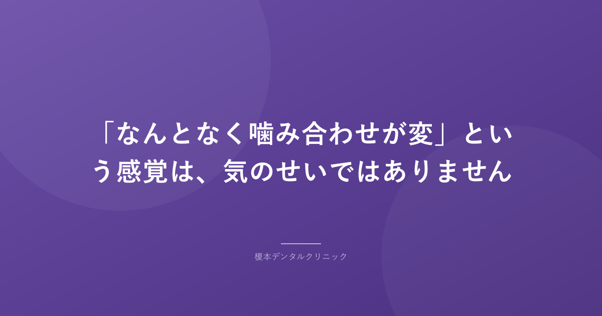 「なんとなく噛み合わせが変」という感覚は、気のせいではありません