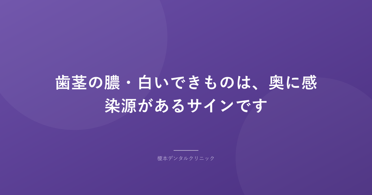 歯茎の膿・白いできものは、奥に感染源があるサインです